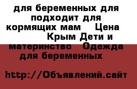 для беременных,для подходит для кормящих мам  › Цена ­ 1 000 - Крым Дети и материнство » Одежда для беременных   